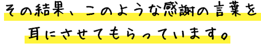 その結果、このような感謝の言葉を耳にさせてもらっています。